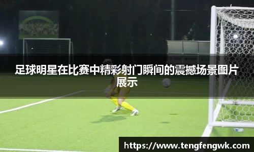 足球明星在比赛中精彩射门瞬间的震撼场景图片展示